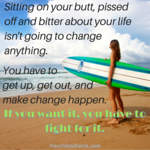 Sitting on your butt, pissed off and bitter about your life isn't going to change anything. You have to get up, get out, and make change happen. If you want it, you have to fight for it.