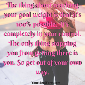The thing about reaching your goal weight is that it's 100% possible. It's completely in your control. The only thing stopping you from getting there is you. So get out of your own way.