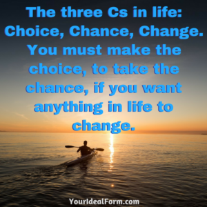 The three Cs in life- Choice, Chance, Change. You must make the choice, to take the chance, if you want anything in life to change.